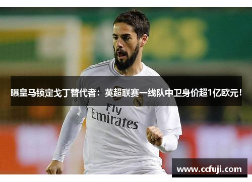 曝皇马锁定戈丁替代者：英超联赛一线队中卫身价超1亿欧元！
