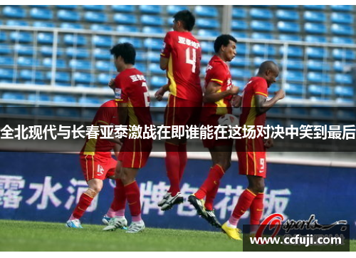 全北现代与长春亚泰激战在即谁能在这场对决中笑到最后